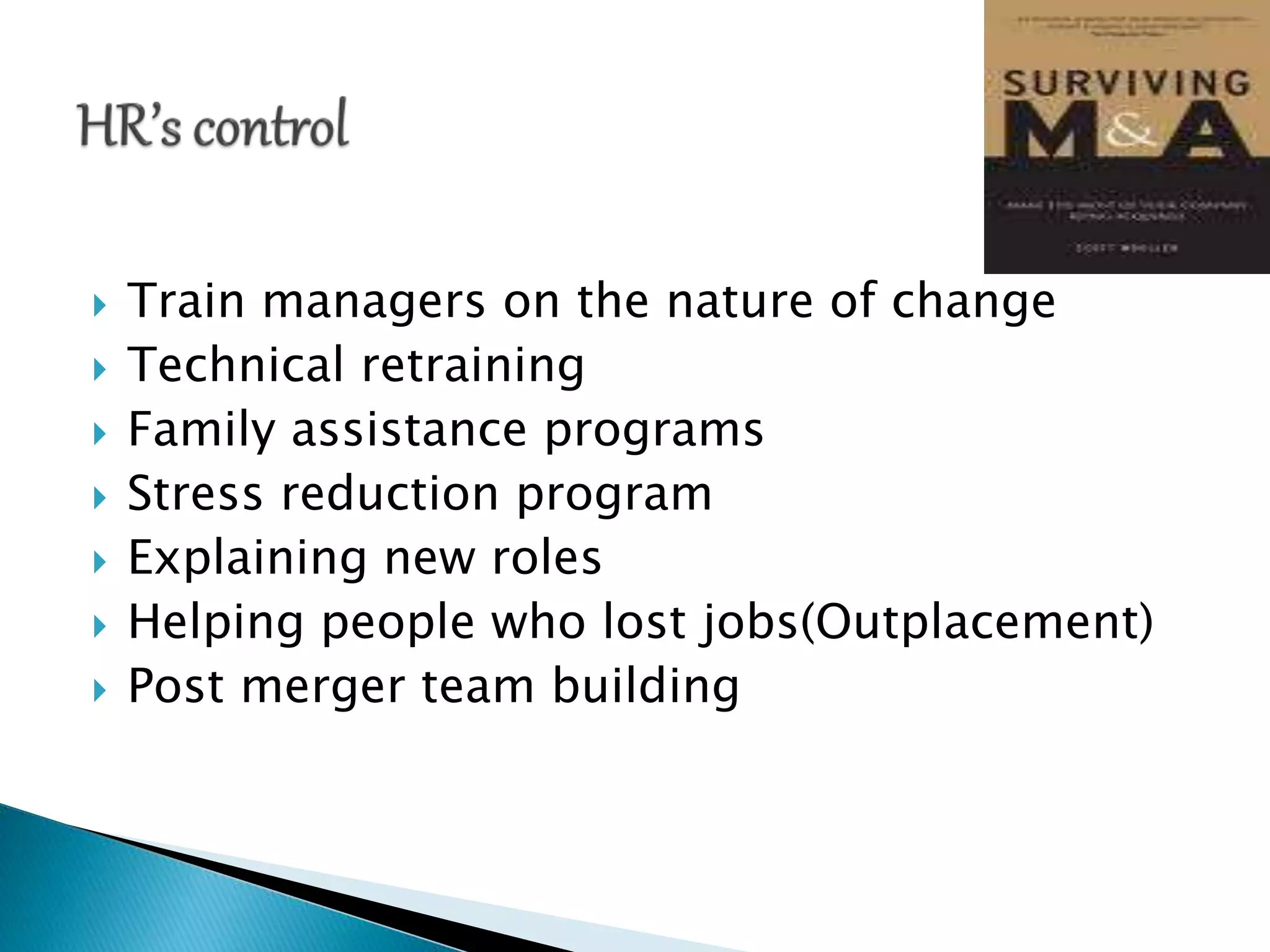  Train managers on the nature of change
 Technical retraining
 Family assistance programs
 Stress reduction program
 Explaining new roles
 Helping people who lost jobs(Outplacement)
 Post merger team building
 