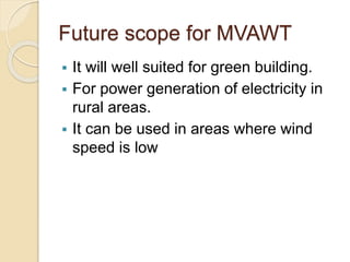 Future scope for MVAWT
 It will well suited for green building.
 For power generation of electricity in
rural areas.
 It can be used in areas where wind
speed is low
 