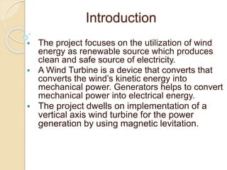 Introduction
 The project focuses on the utilization of wind
energy as renewable source which produces
clean and safe source of electricity.
 A Wind Turbine is a device that converts that
converts the wind’s kinetic energy into
mechanical power. Generators helps to convert
mechanical power into electrical energy.
 The project dwells on implementation of a
vertical axis wind turbine for the power
generation by using magnetic levitation.
 