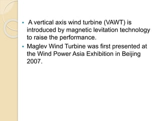  A vertical axis wind turbine (VAWT) is
introduced by magnetic levitation technology
to raise the performance.
 Maglev Wind Turbine was first presented at
the Wind Power Asia Exhibition in Beijing
2007.
 
