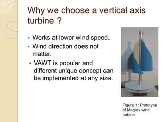 Why we choose a vertical axis
turbine ?
 Works at lower wind speed.
 Wind direction does not
matter.
 VAWT is popular and
different unique concept can
be implemented at any size.
Figure 1: Prototype
of Maglev wind
turbine
 