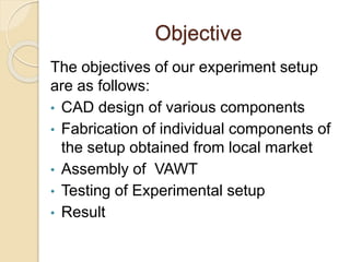 Objective
The objectives of our experiment setup
are as follows:
• CAD design of various components
• Fabrication of individual components of
the setup obtained from local market
• Assembly of VAWT
• Testing of Experimental setup
• Result
 
