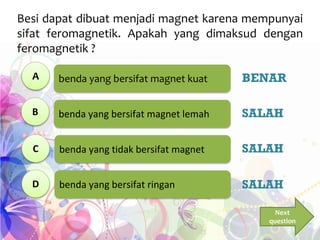 benda yang bersifat magnet kuat
benda yang bersifat magnet lemah
benda yang tidak bersifat magnet
benda yang bersifat ringan
Besi dapat dibuat menjadi magnet karena mempunyai
sifat feromagnetik. Apakah yang dimaksud dengan
feromagnetik ?
A
B
C
D
BENAR
SALAH
SALAH
SALAH
Next
question
 