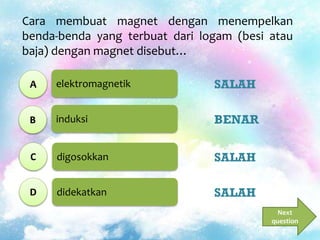 elektromagnetik
induksi
digosokkan
didekatkan
Cara membuat magnet dengan menempelkan
benda-benda yang terbuat dari logam (besi atau
baja) dengan magnet disebut…
A
B
C
D
SALAH
BENAR
SALAH
SALAH
Next
question
 