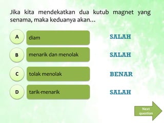 diam
menarik dan menolak
tolak menolak
tarik-menarik
Jika kita mendekatkan dua kutub magnet yang
senama, maka keduanya akan…
A
B
C
D
SALAH
SALAH
BENAR
SALAH
Next
question
 