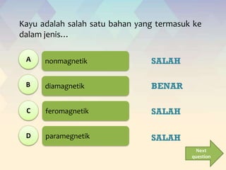 nonmagnetik
diamagnetik
feromagnetik
paramegnetik
Kayu adalah salah satu bahan yang termasuk ke
dalam jenis…
Next
question
A
B
C
D
SALAH
BENAR
SALAH
SALAH
 