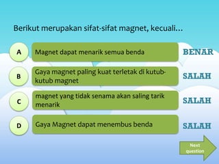 Magnet dapat menarik semua benda
Gaya magnet paling kuat terletak di kutub-
kutub magnet
magnet yang tidak senama akan saling tarik
menarik
Gaya Magnet dapat menembus benda
Berikut merupakan sifat-sifat magnet, kecuali…
A
B
C
D
Next
question
BENAR
SALAH
SALAH
SALAH
 