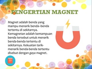 Magnet adalah benda yang
mampu menarik benda–benda
tertentu di sekitarnya.
Kemagnetan adalah kemampuan
benda tersebut untuk menarik
benda-benda tertentu di
sekitarnya. Kekuatan tarik-
menarik benda-benda tertentu
disebut dengan gaya magnet.
PENGERTIAN MAGNET
 