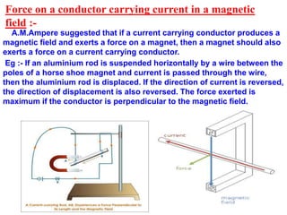 Force on a conductor carrying current in a magnetic
field :-
A.M.Ampere suggested that if a current carrying conductor produces a
magnetic field and exerts a force on a magnet, then a magnet should also
exerts a force on a current carrying conductor.
Eg :- If an aluminium rod is suspended horizontally by a wire between the
poles of a horse shoe magnet and current is passed through the wire,
then the aluminium rod is displaced. If the direction of current is reversed,
the direction of displacement is also reversed. The force exerted is
maximum if the conductor is perpendicular to the magnetic field.
 