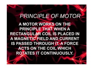 PRINCIPLE OF MOTOR
A MOTOR WORKS ON THE
PRINCIPLE THAT WHEN A
RECTANGULAR COIL IS PLACED IN
A MAGNETIC FIELD AND CURRENT
IS PASSED THROUGH IT, A FORCE
ACTS ON THE COIL WHICH
ROTATES IT CONTINUOUSLY.
 