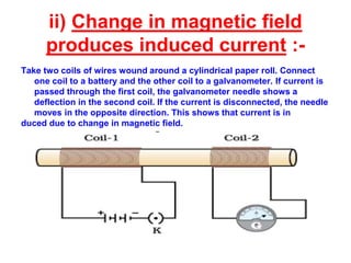 ii) Change in magnetic field
produces induced current :-
Take two coils of wires wound around a cylindrical paper roll. Connect
one coil to a battery and the other coil to a galvanometer. If current is
passed through the first coil, the galvanometer needle shows a
deflection in the second coil. If the current is disconnected, the needle
moves in the opposite direction. This shows that current is in
duced due to change in magnetic field.
 