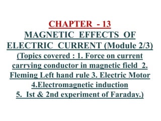 CHAPTER - 13
MAGNETIC EFFECTS OF
ELECTRIC CURRENT (Module 2/3)
(Topics covered : 1. Force on current
carrying conductor in magnetic field 2.
Fleming Left hand rule 3. Electric Motor
4.Electromagnetic induction
5. Ist & 2nd experiment of Faraday.)
 