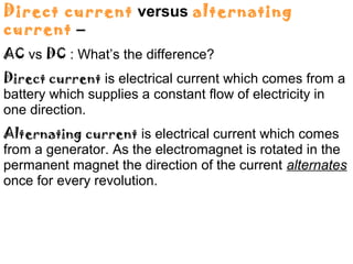Direct current versus alternating
current –
AC vs DC : What’s the difference?
Direct current is electrical current which comes from a
battery which supplies a constant flow of electricity in
one direction.
Alternating current is electrical current which comes
from a generator. As the electromagnet is rotated in the
permanent magnet the direction of the current alternates
once for every revolution.
 