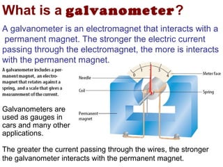 What is a galvanometer?
A galvanometer is an electromagnet that interacts with a
 permanent magnet. The stronger the electric current
passing through the electromagnet, the more is interacts
with the permanent magnet.




Galvanometers are
used as gauges in
cars and many other
applications.

The greater the current passing through the wires, the stronger
the galvanometer interacts with the permanent magnet.
 