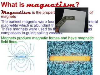 What is magnetism?
Magnetism is the properties and interactions of
magnets
The earliest magnets were found naturally in the mineral
magnetite which is abundant the rock-type lodestone.
These magnets were used by the ancient peoples as
compasses to guide sailing vessels.
Magnets produce magnetic forces and have magnetic
field lines
 