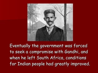 Eventually the government was forced to seek a compromise with Gandhi, and when he left South Africa, conditions for Indian people had greatly improved. 