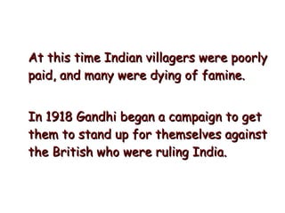 At this time Indian villagers were poorly paid, and many were dying of famine.  In 1918 Gandhi began a campaign to get them to stand up for themselves against the British who were ruling India.  
