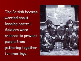 The British became  worried about  keeping control.  Soldiers were  ordered to prevent  people from  gathering together  for meetings. 