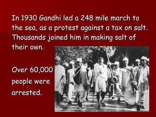 In 1930 Gandhi led a 248 mile march to the sea, as a protest against a tax on salt. Thousands joined him in making salt of their own. Over 60,000  people were  arrested.  
