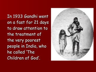 In 1933 Gandhi went on a fast for 21 days to draw attention to the treatment of the very poorest people in India, who he called ‘The Children of God’. 