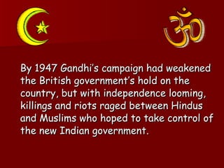 By 1947 Gandhi’s campaign had weakened the British government’s hold on the country, but with independence looming, killings and riots raged between Hindus and Muslims who hoped to take control of the new Indian government.  