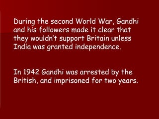 During the second World War, Gandhi and his followers made it clear that they wouldn’t support Britain unless India was granted independence.  In 1942 Gandhi was arrested by the British, and imprisoned for two years. 