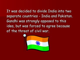 It was decided to divide India into two separate countries - India and Pakistan. Gandhi was strongly opposed to this idea, but was forced to agree because of the threat of civil war.  
