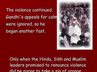 The violence continued.  Gandhi's appeals for calm  were ignored, so he  began another fast.  Only when the Hindu, Sikh and Muslim leaders promised to renounce violence did he agree to take a sip of orange juice. 