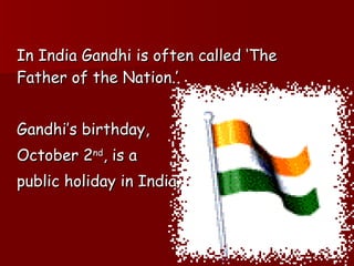 In India Gandhi is often called ‘The Father of the Nation.’ Gandhi’s birthday,  October 2 nd , is a  public holiday in India. 
