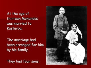 At the age of thirteen Mohandas was married to  Kasturba.  The marriage had been arranged for him by his family.  They had four sons. 