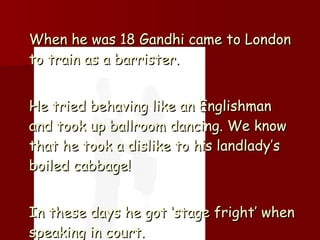 When he was 18 Gandhi came to London to train as a barrister. He tried behaving like an Englishman and took up ballroom dancing. We know that he took a dislike to his landlady’s boiled cabbage! In these days he got ‘stage fright’ when speaking in court. 