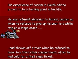 His experience of racism in South Africa proved to be a turning point in his life. He was refused admission to hotels, beaten up when he refused to give up his seat to a white man on a stage coach …..  … and thrown off a train when he refused to move to a third class compartment, after he had paid for a first class ticket. 