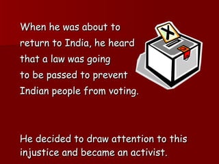 When he was about to  return to India, he heard  that a law was going  to be passed to prevent  Indian people from voting. He decided to draw attention to this injustice and became an activist. 