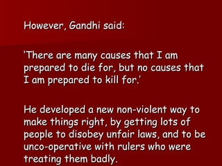 However, Gandhi said: ‘ There are many causes that I am prepared to die for, but no causes that I am prepared to kill for.’ He developed a new non-violent way to make things right, by getting lots of people to disobey unfair laws, and to be unco-operative with rulers who were treating them badly.  