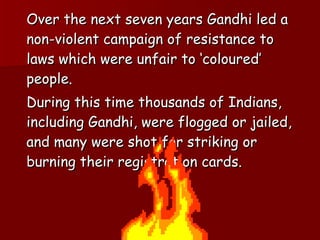 Over the next seven years Gandhi led a non-violent campaign of resistance to laws which were unfair to ‘coloured’ people. During this time thousands of Indians, including Gandhi, were flogged or jailed, and many were shot for striking or burning their registration cards.  
