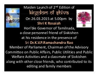Maiden Launch of 2nd Edition of
Kingdom of ShivaKingdom of Shiva
On 26.03.2015 at 5.00pm  by 
Shri K RosaiahShri K Rosaiah 
Hon’ble Governor of Tamilnada,
a close personnel friend of Sivkishena close personnel friend of Sivkishen 
at his residence in the presence of 
Sri Dr K V P Ramachandra RaoSri Dr.K.V.P.Ramachandra Rao
Member of Parliament, Chairman of the Advisory 
Committee on Public Affairs Public Utilities and PublicCommittee on Public Affairs, Public Utilities and Public 
Welfare Activities and a classmate of Sivkishen
along with other close friends who contributed to itsalong with other close friends, who contributed to its 
editing and family members
 