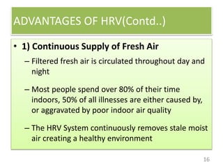 ADVANTAGES OF HRV(Contd..)
16
• 1) Continuous Supply of Fresh Air
– Filtered fresh air is circulated throughout day and
night
– Most people spend over 80% of their time
indoors, 50% of all illnesses are either caused by,
or aggravated by poor indoor air quality
– The HRV System continuously removes stale moist
air creating a healthy environment
 