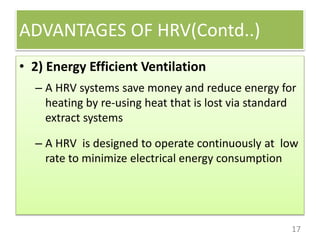 ADVANTAGES OF HRV(Contd..)
17
• 2) Energy Efficient Ventilation
– A HRV systems save money and reduce energy for
heating by re-using heat that is lost via standard
extract systems
– A HRV is designed to operate continuously at low
rate to minimize electrical energy consumption
 