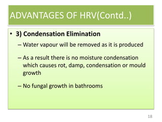 ADVANTAGES OF HRV(Contd..)
18
• 3) Condensation Elimination
– Water vapour will be removed as it is produced
– As a result there is no moisture condensation
which causes rot, damp, condensation or mould
growth
– No fungal growth in bathrooms
 