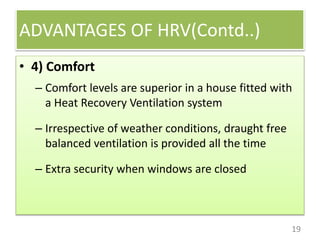 ADVANTAGES OF HRV(Contd..)
19
• 4) Comfort
– Comfort levels are superior in a house fitted with
a Heat Recovery Ventilation system
– Irrespective of weather conditions, draught free
balanced ventilation is provided all the time
– Extra security when windows are closed
 