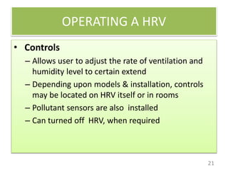 OPERATING A HRV
21
• Controls
– Allows user to adjust the rate of ventilation and
humidity level to certain extend
– Depending upon models & installation, controls
may be located on HRV itself or in rooms
– Pollutant sensors are also installed
– Can turned off HRV, when required
 