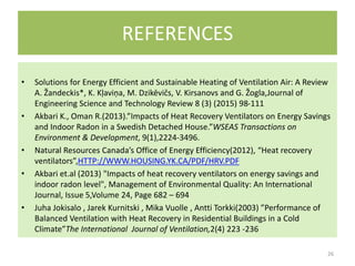 REFERENCES
• Solutions for Energy Efficient and Sustainable Heating of Ventilation Air: A Review
A. Žandeckis*, K. Kļaviņa, M. Dzikēvičs, V. Kirsanovs and G. Žogla,Journal of
Engineering Science and Technology Review 8 (3) (2015) 98-111
• Akbari K., Oman R.(2013).”Impacts of Heat Recovery Ventilators on Energy Savings
and Indoor Radon in a Swedish Detached House.”WSEAS Transactions on
Environment & Development, 9(1),2224-3496.
• Natural Resources Canada’s Office of Energy Efficiency(2012), “Heat recovery
ventilators”,HTTP://WWW.HOUSING.YK.CA/PDF/HRV.PDF
• Akbari et.al (2013) "Impacts of heat recovery ventilators on energy savings and
indoor radon level", Management of Environmental Quality: An International
Journal, Issue 5,Volume 24, Page 682 – 694
• Juha Jokisalo , Jarek Kurnitski , Mika Vuolle , Antti Torkki(2003) ”Performance of
Balanced Ventilation with Heat Recovery in Residential Buildings in a Cold
Climate”The International Journal of Ventilation,2(4) 223 -236
26
 