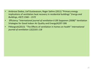 • Ambrose Dodoo, Lief Gustavasson, Roger Sathre (2011) “Primary energy
implications of ventilation heat recovery in residential buildings” Energy and
Buildings, 43(7) 1566 – 1572
• Efficiency “International journal of ventilation 6 Olli Seppanen (2008)” Ventilation
Srtategies for Good Indoor Air Quality and Energy(4)297-306
• P.Wargocki(2013) “The Effects of ventilation in homes on health” International
journal of ventilation 12(2)101-118
27
 