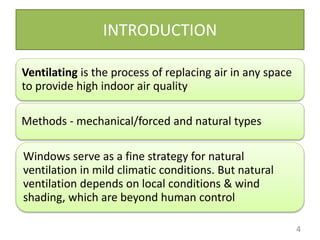 INTRODUCTION
4
Ventilating is the process of replacing air in any space
to provide high indoor air quality
Methods - mechanical/forced and natural types
Windows serve as a fine strategy for natural
ventilation in mild climatic conditions. But natural
ventilation depends on local conditions & wind
shading, which are beyond human control
 