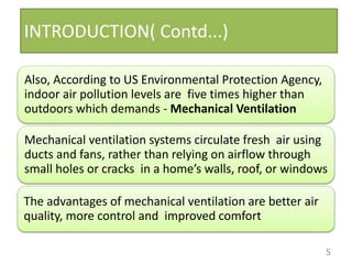 INTRODUCTION( Contd...)
Also, According to US Environmental Protection Agency,
indoor air pollution levels are five times higher than
outdoors which demands - Mechanical Ventilation
Mechanical ventilation systems circulate fresh air using
ducts and fans, rather than relying on airflow through
small holes or cracks in a home’s walls, roof, or windows
The advantages of mechanical ventilation are better air
quality, more control and improved comfort
5
 