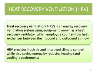 HEAT RECOVERY VENTILATION (HRV)
Heat recovery ventilation( HRV) is an energy recovery
ventilation system using equipment known as a heat
recovery ventilator which employs a counter-flow heat
exchanger between the inbound and outbound air flow
HRV provides fresh air and improved climate control,
while also saving energy by reducing heating (and
cooling) requirements
7
 