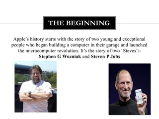 THE BEGINNING.

 Apple‟s history starts with the story of two young and exceptional
people who began building a computer in their garage and launched
   the microcomputer revolution. It‟s the story of two „Steves‟:-
              Stephen G Wozniak and Steven P Jobs
 
