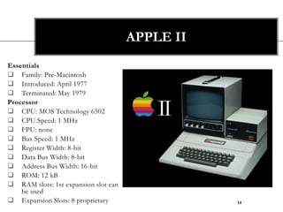 APPLE II
Essentials
 Family: Pre-Macintosh
 Introduced: April 1977
 Terminated: May 1979
Processor
 CPU: MOS Technology 6502
 CPU Speed: 1 MHz
 FPU: none
 Bus Speed: 1 MHz
 Register Width: 8-bit
 Data Bus Width: 8-bit
 Address Bus Width: 16-bit
 ROM: 12 kB
 RAM slots: 1st expansion slot can
    be used
 Expansion Slots: 8 proprietary                 14
 