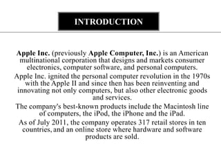 INTRODUCTION


Apple Inc. (previously Apple Computer, Inc.) is an American
  multinational corporation that designs and markets consumer
    electronics, computer software, and personal computers.
Apple Inc. ignited the personal computer revolution in the 1970s
    with the Apple II and since then has been reinventing and
 innovating not only computers, but also other electronic goods
                           and services.
The company's best-known products include the Macintosh line
         of computers, the iPod, the iPhone and the iPad.
  As of July 2011, the company operates 317 retail stores in ten
   countries, and an online store where hardware and software
                        products are sold.
 