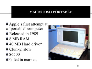 MACINTOSH PORTABLE


  Apple‟s first attempt at
a “portable” computer
  Released in 1989
  8 MB RAM
  40 MB Hard drive*
  Clunky, slow
  $6500
 Failed in market.
                                   22
 
